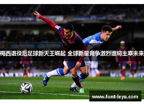 梅西退役后足球新天王崛起 全球新星竞争激烈谁将主宰未来