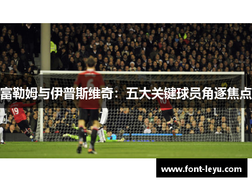 富勒姆与伊普斯维奇：五大关键球员角逐焦点
