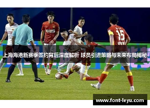 上海海港新赛季签约背后深度解析 球员引进策略与未来布局揭秘
