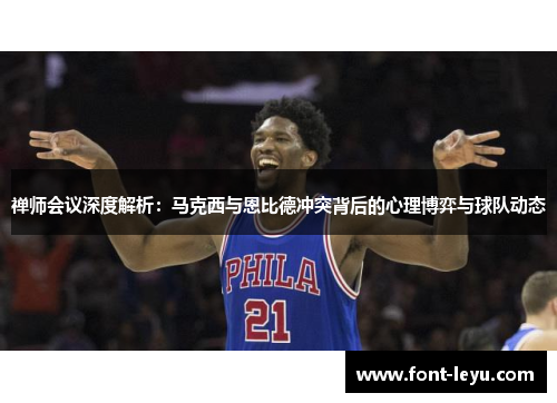 禅师会议深度解析：马克西与恩比德冲突背后的心理博弈与球队动态