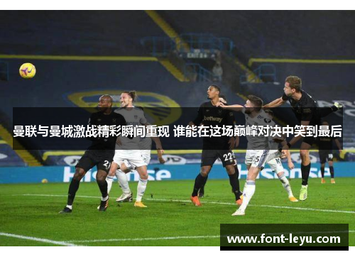 曼联与曼城激战精彩瞬间重现 谁能在这场巅峰对决中笑到最后