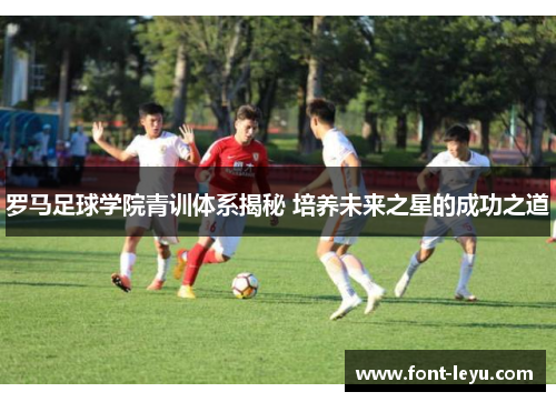 罗马足球学院青训体系揭秘 培养未来之星的成功之道