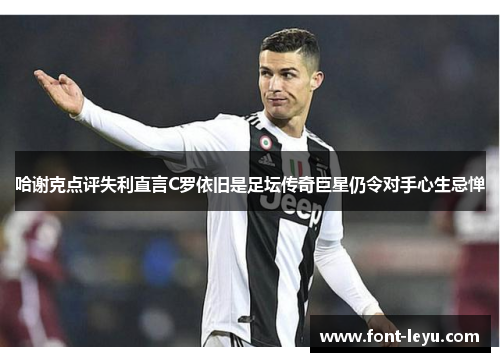 哈谢克点评失利直言C罗依旧是足坛传奇巨星仍令对手心生忌惮 哈谢克点评失利直言C罗依旧是足坛传奇巨星仍令对手心生忌惮
