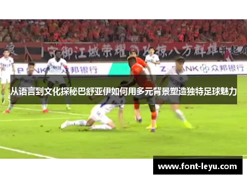 从语言到文化探秘巴舒亚伊如何用多元背景塑造独特足球魅力