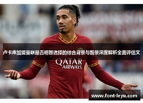 卢卡库加盟曼联是否明智选择的综合背景与前景深度解析全面评估文 卢卡库加盟曼联是否明智选择的综合背景与前景深度解析全面评估文