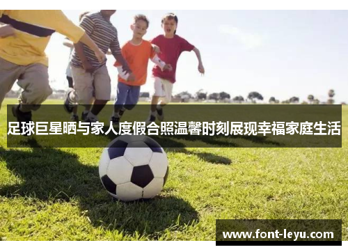 足球巨星晒与家人度假合照温馨时刻展现幸福家庭生活 足球巨星晒与家人度假合照温馨时刻展现幸福家庭生活