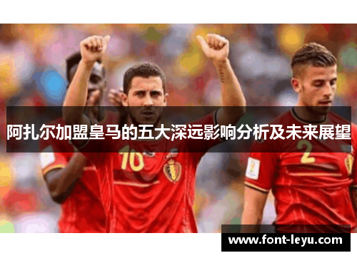 阿扎尔加盟皇马的五大深远影响分析及未来展望