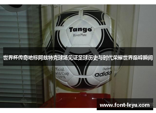 世界杯传奇地标阿兹特克球场见证足球历史与时代荣耀世界巅峰瞬间