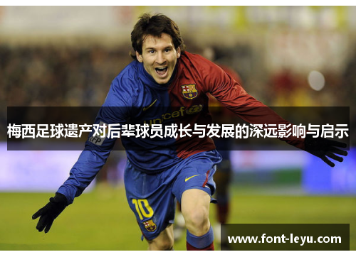 梅西足球遗产对后辈球员成长与发展的深远影响与启示 梅西足球遗产对后辈球员成长与发展的深远影响与启示